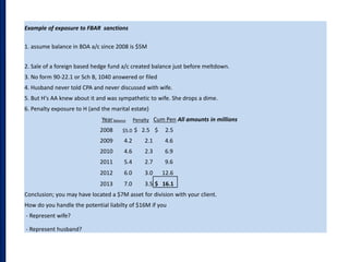 Example of exposure to FBAR sanctions
1. assume balance in BDA a/c since 2008 is $5M
2. Sale of a foreign based hedge fund a/c created balance just before meltdown.
3. No form 90-22.1 or Sch B, 1040 answered or filed
4. Husband never told CPA and never discussed with wife.
5. But H's AA knew about it and was sympathetic to wife. She drops a dime.
6. Penalty exposure to H (and the marital estate)
YearBalance Penalty Cum Pen All amounts in millions
2008 $5.0 $ 2.5 $ 2.5
2009 4.2 2.1 4.6
2010 4.6 2.3 6.9
2011 5.4 2.7 9.6
2012 6.0 3.0 12.6
2013 7.0 3.5 $ 16.1
Conclusion; you may have located a $7M asset for division with your client.
How do you handle the potential liabilty of $16M if you
- Represent wife?
- Represent husband?
 