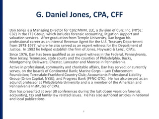 G. Daniel Jones, CPA, CFF
Dan Jones is a Managing Director for CBIZ MHM, LLC, a division of CBIZ, Inc. (NYSE:
CBZ) in the FFS Group, which includes forensic accounting, litigation support and
valuation services. After graduation from Temple University, Dan began his
professional career as an Internal Revenue Agent for the U.S. Treasury Department
from 1973-1977, where he also served as an expert witness for the Department of
Justice. In 1982 he helped establish the firm of Jones, Hayward & Lenzi, CPA’s.
Since 1976, Dan has been qualified as an expert witness in the Federal, Pennsylvania,
New Jersey, Tennessee, state courts and the counties of Philadelphia, Bucks,
Montgomery, Delaware, Chester, Lancaster and Monroe in Pennsylvania.
Active in professional, community and charitable affairs, Dan has served, or currently
serves, on the boards of Continental Bank; Marine Corps – Law Enforcement
Foundation; Torresdale-Frankford Country Club; Accountants Professional Liability
Group (Orion Capital, NYSE); and Progress Bank (PFNC-OTC). He has also served as an
adjunct professor at Philadelphia University and is a member of the American and
Pennsylvania Institutes of CPAs.
Dan has presented at over 30 conferences during the last dozen years on forensic
accounting, tax and family law related issues. He has also authored articles in national
and local publications.
3
 