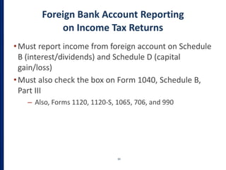 Foreign Bank Account Reporting
on Income Tax Returns
•Must report income from foreign account on Schedule
B (interest/dividends) and Schedule D (capital
gain/loss)
•Must also check the box on Form 1040, Schedule B,
Part III
– Also, Forms 1120, 1120-S, 1065, 706, and 990
30
 