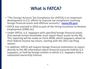 What is FATCA?
• “The Foreign Account Tax Compliance Act (FATCA) is an important
development in U.S. efforts to improve tax compliance involving
foreign financial assets and offshore accounts.” (www.IRS.gov)
• FATCA was enacted in 2010 as part of the Hiring Incentives to Restore
Employment (HIRE) Act
• Under FATCA, U.S. taxpayers with specified foreign financial assets
that exceed certain thresholds must report those assets to the IRS.
This reporting will be made on Form 8938, which taxpayers attach to
their federal income tax return, starting with the 2011 tax filing
season.
• In addition, FATCA will require foreign financial institutions to report
directly to the IRS information about financial accounts held by U.S.
taxpayers, or held by foreign entities in which U.S. taxpayers hold a
substantial ownership interest.
36
 