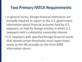 Two Primary FATCA Requirements
• In general terms, foreign financial institutions are
annually required to report to the U.S. government
information about financial accounts held by U.S.
taxpayers, or held by foreign entities in which U.S.
taxpayers hold a substantial ownership interest.
•U.S. taxpayers with specified foreign financial assets
that exceed certain thresholds must report those
assets to the IRS annually on the Form 8938
information return.
37
 