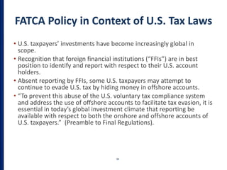 FATCA Policy in Context of U.S. Tax Laws
• U.S. taxpayers’ investments have become increasingly global in
scope.
• Recognition that foreign financial institutions (“FFIs”) are in best
position to identify and report with respect to their U.S. account
holders.
• Absent reporting by FFIs, some U.S. taxpayers may attempt to
continue to evade U.S. tax by hiding money in offshore accounts.
• “To prevent this abuse of the U.S. voluntary tax compliance system
and address the use of offshore accounts to facilitate tax evasion, it is
essential in today’s global investment climate that reporting be
available with respect to both the onshore and offshore accounts of
U.S. taxpayers.” (Preamble to Final Regulations).
38
 