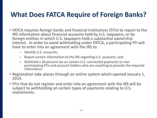 What Does FATCA Require of Foreign Banks?
• FATCA requires foreign banks and financial institutions (FFIs) to report to the
IRS information about financial accounts held by U.S. taxpayers, or by
foreign entities in which U.S. taxpayers hold a substantial ownership
interest. In order to avoid withholding under FATCA, a participating FFI will
have to enter into an agreement with the IRS to:
– Identify U.S. accounts;
– Report certain information to the IRS regarding U.S. accounts; and
– Withhold a 30 percent tax on certain U.S.-connected payments to non-
participating FFIs and account holders who are unwilling to provide the required
information.
• Registration take places through an online system which opened January 1,
2014.
• FFIs that do not register and enter into an agreement with the IRS will be
subject to withholding on certain types of payments relating to U.S.
investments.
39
 