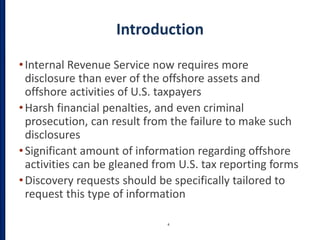 Introduction
•Internal Revenue Service now requires more
disclosure than ever of the offshore assets and
offshore activities of U.S. taxpayers
•Harsh financial penalties, and even criminal
prosecution, can result from the failure to make such
disclosures
•Significant amount of information regarding offshore
activities can be gleaned from U.S. tax reporting forms
•Discovery requests should be specifically tailored to
request this type of information
4
 