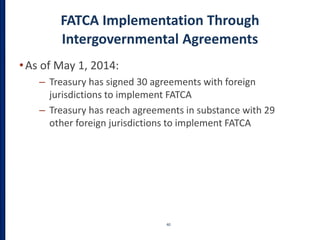 FATCA Implementation Through
Intergovernmental Agreements
•As of May 1, 2014:
– Treasury has signed 30 agreements with foreign
jurisdictions to implement FATCA
– Treasury has reach agreements in substance with 29
other foreign jurisdictions to implement FATCA
40
 