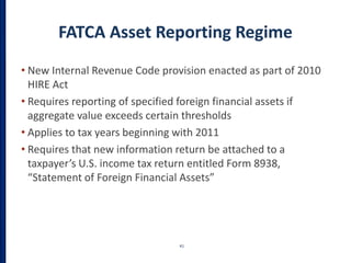 FATCA Asset Reporting Regime
• New Internal Revenue Code provision enacted as part of 2010
HIRE Act
• Requires reporting of specified foreign financial assets if
aggregate value exceeds certain thresholds
• Applies to tax years beginning with 2011
• Requires that new information return be attached to a
taxpayer’s U.S. income tax return entitled Form 8938,
“Statement of Foreign Financial Assets”
41
 