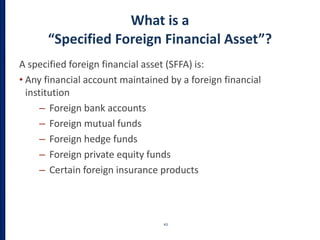 What is a
“Specified Foreign Financial Asset”?
A specified foreign financial asset (SFFA) is:
• Any financial account maintained by a foreign financial
institution
– Foreign bank accounts
– Foreign mutual funds
– Foreign hedge funds
– Foreign private equity funds
– Certain foreign insurance products
43
 