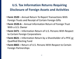 U.S. Tax Information Returns Requiring
Disclosure of Foreign Assets and Activities
49
• Form 3520 – Annual Return To Report Transactions With
Foreign Trusts and Receipt of Certain Foreign Gifts
• Form 3520-A – Annual Information Return of Foreign Trust
With a U.S. Owner
• Form 5471 – Information Return of U.S. Persons With Respect
to Certain Foreign Corporations
• Form 8621 – Information Return by a Shareholder of a PFIC or
Qualified Electing Fund
• Form 8865 – Return of U.S. Persons With Respect to Certain
Foreign Partnerships
 