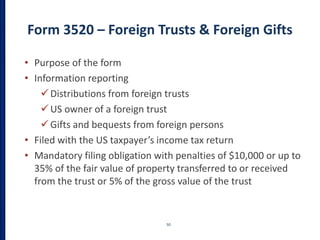 Form 3520 – Foreign Trusts & Foreign Gifts
50
• Purpose of the form
• Information reporting
Distributions from foreign trusts
US owner of a foreign trust
Gifts and bequests from foreign persons
• Filed with the US taxpayer’s income tax return
• Mandatory filing obligation with penalties of $10,000 or up to
35% of the fair value of property transferred to or received
from the trust or 5% of the gross value of the trust
 