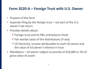 Form 3520-A – Foreign Trust with U.S. Owner
51
• Purpose of the form
• Separate filing by the foreign trust – not part of the U.S.
owner’s tax return
• Provides details about:
Foreign trust and its P&L and balance sheet
Fair market value of the distributions (if any)
US Owner(s), income attributable to each US owner and
the value of US owner’s interest in trust
• Mandatory – US owner subject to penalty of $10,000 or 5% of
gross value of assets
 
