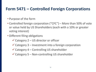 Form 5471 – Controlled Foreign Corporations
52
• Purpose of the form
• Controlled foreign corporation (“CFC”) – More than 50% of vote
or value held by US Shareholders (each with a 10% or greater
voting interest)
• Different filing obligations
Category 2 – US director or officer
Category 3 – Investment into a foreign corporation
Category 4 – Controlling US shareholder
Category 5 – Non-controlling US shareholder
 