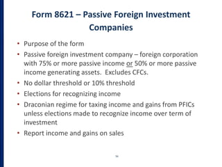 Form 8621 – Passive Foreign Investment
Companies
56
• Purpose of the form
• Passive foreign investment company – foreign corporation
with 75% or more passive income or 50% or more passive
income generating assets. Excludes CFCs.
• No dollar threshold or 10% threshold
• Elections for recognizing income
• Draconian regime for taxing income and gains from PFICs
unless elections made to recognize income over term of
investment
• Report income and gains on sales
 