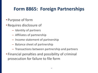 Form 8865: Foreign Partnerships
•Purpose of form
•Requires disclosure of
– Identity of partners
– Affiliates of partnership
– Income statement of partnership
– Balance sheet of partnership
– Transactions between partnership and partners
•Financial penalties and possibility of criminal
prosecution for failure to file form
57
 