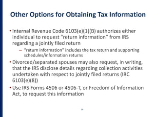 Other Options for Obtaining Tax Information
• Internal Revenue Code 6103(e)(1)(B) authorizes either
individual to request “return information” from IRS
regarding a jointly filed return
– “return information” includes the tax return and supporting
schedules/information returns
• Divorced/separated spouses may also request, in writing,
that the IRS disclose details regarding collection activities
undertaken with respect to jointly filed returns (IRC
6103(e)(8))
• Use IRS Forms 4506 or 4506-T, or Freedom of Information
Act, to request this information
59
 