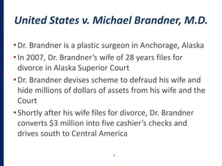 United States v. Michael Brandner, M.D.
•Dr. Brandner is a plastic surgeon in Anchorage, Alaska
•In 2007, Dr. Brandner’s wife of 28 years files for
divorce in Alaska Superior Court
•Dr. Brandner devises scheme to defraud his wife and
hide millions of dollars of assets from his wife and the
Court
•Shortly after his wife files for divorce, Dr. Brandner
converts $3 million into five cashier’s checks and
drives south to Central America
6
 