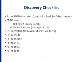 Discovery Checklist
• Form 1040 (tax return) and all schedules/attachments
• FBAR forms
– TD F 90-22.1 (prior to 2014)
– FinCEN Form 114 (starting in 2014)
• Form 8938 (FATCA asset disclosure form)
• Form 3520
• Form 3520-A
• Form 5471
• Form 8621
• Form 8865
62
 