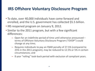 IRS Offshore Voluntary Disclosure Program
• To date, over 40,000 individuals have come forward and
enrolled, and the U.S. government has collected $5.5 billion.
• IRS reopened program on January 9, 2012.
• Similar to the 2011 program, but with a few significant
differences:
– Open for an indefinite period of time until otherwise announced –
terms of Offshore Voluntary Disclosure Program (“OVDP”) could
change at any time;
– Requires individuals to pay an FBAR penalty of 27.5% (compared to
25% in the 2011 program), may be reduced to 12.5% or 5% in certain
circumstances; and
– 8 year “rolling” look-back period with exclusion of compliant years.
64
 