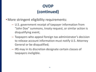 OVDP
(continued)
•More stringent eligibility requirements:
– U.S. government receipt of taxpayer information from
“John Doe” summons, treaty request, or similar action is
disqualifying event;
– Taxpayers who appeal foreign tax administrator’s decision
to release account information must notify U.S. Attorney
General or be disqualified;
– IRS may in its discretion designate certain classes of
taxpayers ineligible.
65
 