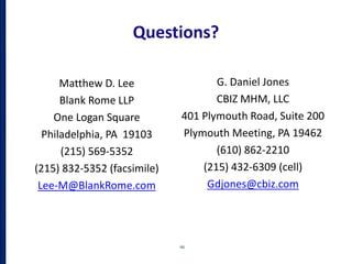 Questions?
Matthew D. Lee
Blank Rome LLP
One Logan Square
Philadelphia, PA 19103
(215) 569-5352
(215) 832-5352 (facsimile)
Lee-M@BlankRome.com
66
G. Daniel Jones
CBIZ MHM, LLC
401 Plymouth Road, Suite 200
Plymouth Meeting, PA 19462
(610) 862-2210
(215) 432-6309 (cell)
Gdjones@cbiz.com
 