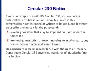 Circular 230 Notice
To ensure compliance with IRS Circular 230, you are hereby
notified that any discussion of federal tax issues in this
presentation is not intended or written to be used, and it cannot
be used by any person for the purpose of:
(A) avoiding penalties that may be imposed on them under the
Code; and
(B) promoting, marketing or recommending to another party any
transaction or matter addressed herein.
This disclosure is made in accordance with the rules of Treasury
Department Circular 230 governing standards of practice before
the Service.
67
 