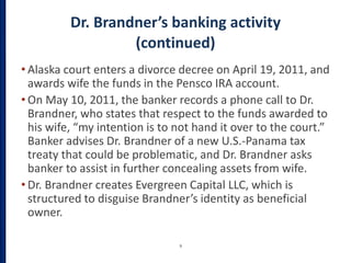 Dr. Brandner’s banking activity
(continued)
• Alaska court enters a divorce decree on April 19, 2011, and
awards wife the funds in the Pensco IRA account.
• On May 10, 2011, the banker records a phone call to Dr.
Brandner, who states that respect to the funds awarded to
his wife, “my intention is to not hand it over to the court.”
Banker advises Dr. Brandner of a new U.S.-Panama tax
treaty that could be problematic, and Dr. Brandner asks
banker to assist in further concealing assets from wife.
• Dr. Brandner creates Evergreen Capital LLC, which is
structured to disguise Brandner’s identity as beneficial
owner.
9
 