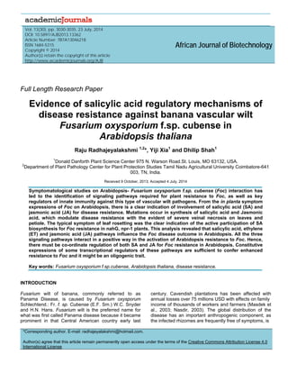 
 
Vol. 13(30), pp. 3030-3035, 23 July, 2014
DOI: 10.5897/AJB2013.13362
Article Number: 7B7A13046218
ISSN 1684-5315
Copyright © 2014
Author(s) retain the copyright of this article
http://www.academicjournals.org/AJB
African Journal of Biotechnology
Full Length Research Paper
Evidence of salicylic acid regulatory mechanisms of
disease resistance against banana vascular wilt
Fusarium oxysporium f.sp. cubense in
Arabidopsis thaliana
Raju Radhajeyalakshmi 1,2
*, Yiji Xia1
and Dhilip Shah1
1
Donald Danforth Plant Science Center 975 N. Warson Road.St. Louis, MO 63132, USA.
2
Department of Plant Pathology Center for Plant Protection Studies Tamil Nadu Agricultural University Coimbatore-641
003, TN, India.
Received 9 October, 2013; Accepted 4 July, 2014
Symptomatological studies on Arabidopsis- Fusarium oxysporium f.sp. cubense (Foc) interaction has
led to the identification of signaling pathways required for plant resistance to Foc, as well as key
regulators of innate immunity against this type of vascular wilt pathogens. From the in planta symptom
expressions of Foc on Arabidopsis, there is a clear indication of involvement of salicylic acid (SA) and
jasmonic acid (JA) for disease resistance. Mutations occur in synthesis of salicylic acid and Jasmonic
acid, which modulate disease resistance with the evident of severe veinal necrosis on leaves and
petiole. The typical symptom of leaf rosetting was the clear indication of the active participation of SA
biosynthesis for Foc resistance in nahG, npr-1 plants. This analysis revealed that salicylic acid, ethylene
(ET) and jasmonic acid (JA) pathways influence the Foc disease outcome in Arabidopsis. All the three
signaling pathways interact in a positive way in the activation of Arabidopsis resistance to Foc. Hence,
there must be co-ordinate regulation of both SA and JA for Foc resistance in Arabidopsis. Constitutive
expressions of some transcriptional regulators of these pathways are sufficient to confer enhanced
resistance to Foc and it might be an oligogenic trait.
Key words: Fusarium oxysporium f.sp.cubense, Arabidopsis thaliana, disease resistance.
INTRODUCTION
Fusarium wilt of banana, commonly referred to as
Panama Disease, is caused by Fusarium oxysporum
Schlechtend.: Fr. f. sp. Cubense (E.F. Sm.) W.C. Snyder
and H.N. Hans. Fusarium wilt is the preferred name for
what was first called Panama disease because it became
prominent in that Central American country early last
century. Cavendish plantations has been affected with
annual losses over 75 millions USD with effects on family
income of thousands of workers and farmers (Masdek et
al., 2003; Nasdir, 2003). The global distribution of the
disease has an important anthropogenic component; as
the infected rhizomes are frequently free of symptoms, is
*Corresponding author. E-mail: radhajeyalakshmi@hotmail.com.
Author(s) agree that this article remain permanently open access under the terms of the Creative Commons Attribution License 4.0
International License
 