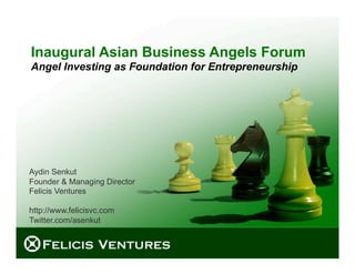 Inaugural Asian Business Angels Forum
Angel Investing as Foundation for Entrepreneurship




Aydin Senkut
Founder & Managing Director
Felicis Ventures

http://www.felicisvc.com
Twitter.com/asenkut



                                           © 2009 Felicis Ventures LLC
 