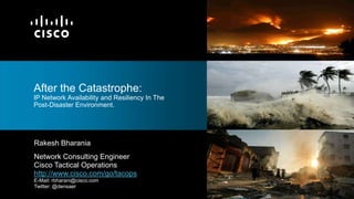 After the Catastrophe:
IP Network Availability and Resiliency In The
Post-Disaster Environment.




Rakesh Bharania
Network Consulting Engineer
Cisco Tactical Operations
http://www.cisco.com/go/tacops
E-Mail: rbharani@cisco.com
Twitter: @densaer
 