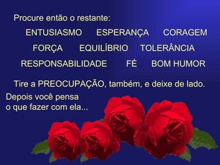   Procure então o restante: Tire a PREOCUPAÇÃO, também, e deixe de lado. Depois você pensa  o que fazer com ela... ENTUSIASMO     ESPERANÇA  CORAGEM FORÇA   EQUILÍBRIO  TOLERÂNCIA  RESPONSABILIDADE  FÉ  BOM HUMOR 