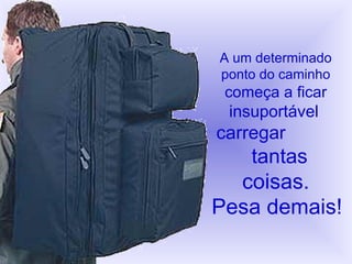 A um determinado ponto do caminho começa a ficar   insuportável   carregar   tantas coisas. Pesa demais! 