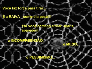 Você faz força para tirar...   Aí você começa a tirar, tirar e aparecem É a RAIVA - como ela pesa!!! a INCOMPREENSÃO, o MEDO, o PESSIMISMO... 