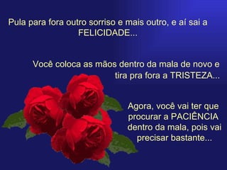 Pula para fora outro sorriso e mais outro, e aí sai a FELICIDADE... Você coloca as mãos dentro da mala de novo e Agora, você vai ter que  procurar a PACIÊNCIA  dentro da mala, pois vai precisar bastante... tira pra fora a TRISTEZA... 