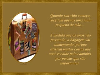 Quando sua vida começa, você tem apenas uma mala pequena de mão...  À medida que os anos vão passando, a bagagem vai aumentando, porque existem muitas coisas que você recolhe pelo caminho, por pensar que são importantes.  