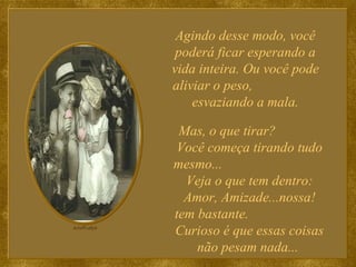 Agindo desse modo, você poderá ficar esperando a vida inteira. Ou você pode aliviar o peso,  esvaziando a mala. Mas, o que tirar?  Você começa tirando tudo mesmo...  Veja o que tem dentro: Amor, Amizade...nossa! tem bastante.  Curioso é que essas coisas não pesam nada...  