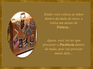Então você coloca as mãos dentro da mala de novo, e retira um monte de  Tristeza ... Agora, você vai ter que procurar a  Paciência  dentro da mala, pois vai precisar muito dela... 
