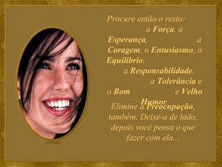 Procure então o resto:  a  Força , a  Esperança ,  a  Coragem , o  Entusiasmo , o  Equilíbrio ,  a  Responsabilidade ,  a  Tolerância  e o  Bom   e  Velho Humor . Elimine a  Preocupação , também. Deixe-a de lado, depois você pensa o que fazer com ela... 