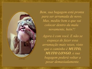 Bem, sua bagagem está pronta para ser arrumada de novo. Mas, medite bem o que vai colocar dentro da mala  novamente, hein?! Agora é com você. E não se esqueça de fazer essa arrumação mais vezes, visto que o caminho é  MUITO, MUITO LONGO , e sua bagagem poderá voltar a pesar demasiadamente. 