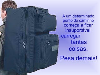 A um determinado ponto do caminho começa a ficar   insuportável   carregar   tantas coisas. Pesa demais! 