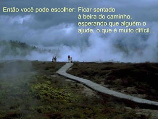 Então você pode escolher: Ficar sentado  à beira do caminho, esperando que alguém o ajude, o que é muito difícil... 