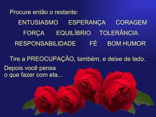   Procure então o restante: Tire a PREOCUPAÇÃO, também, e deixe de lado. Depois você pensa  o que fazer com ela... ENTUSIASMO     ESPERANÇA  CORAGEM FORÇA   EQUILÍBRIO  TOLERÂNCIA  RESPONSABILIDADE  FÉ  BOM HUMOR 