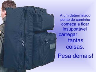 A um determinado ponto do caminho começa a ficar   insuportável   carregar   tantas coisas. Pesa demais! 