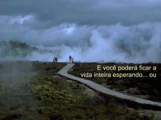 E você poderá ficar a   vida inteira esperando... ou  
