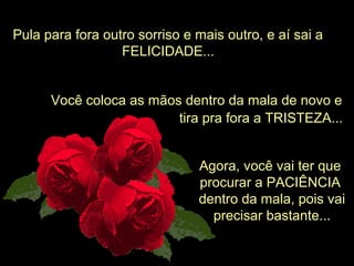 Pula para fora outro sorriso e mais outro, e aí sai a
FELICIDADE...
Você coloca as mãos dentro da mala de novo e
Agora, você vai ter que
procurar a PACIÊNCIA
dentro da mala, pois vai
precisar bastante...
tira pra fora a TRISTEZA...
 