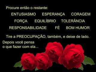  Procure então o restante:
Tire a PREOCUPAÇÃO, também, e deixe de lado.
Depois você pensa 
o que fazer com ela...
      ENTUSIASMO      ESPERANÇA      CORAGEM
         FORÇA       EQUILÍBRIO     TOLERÂNCIA 
    RESPONSABILIDADE        FÉ      BOM HUMOR
 