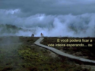 E você poderá ficar a
vida inteira esperando... ou
 