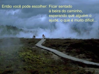 Então você pode escolher: Ficar sentado
                          à beira do caminho,
                          esperando que alguém o
                          ajude, o que é muito difícil...
 