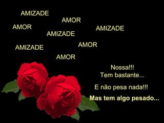 AMIZADE
             AMOR
AMOR                    AMIZADE
          AMIZADE

AMIZADE             AMOR
            AMOR
                              Nossa!!!
                           Tem bastante...
                       E não pesa nada!!!
                      Mas tem algo pesado...
 