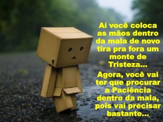 Aí você coloca
as mãos dentro
da mala de novo
tira pra fora um
monte de
Tristeza...
Agora, você vai
ter que procurar
a Paciência
dentro da mala,
pois vai precisar
bastante...
 