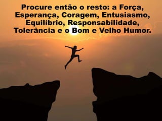 Procure então o resto: a Força,
Esperança, Coragem, Entusiasmo,
Equilíbrio, Responsabilidade,
Tolerância e o Bom e Velho Humor.
 
