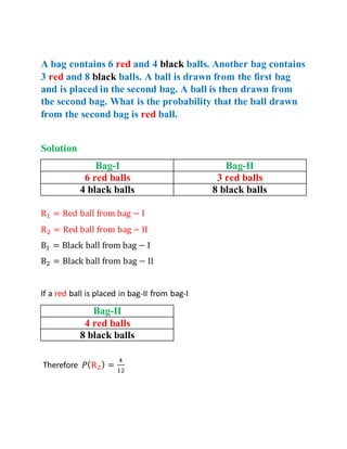 A bag contains 6 red and 4 black balls. Another bag contains
3 red and 8 black balls. A ball is drawn from the first bag
and is placed in the second bag. A ball is then drawn from
the second bag. What is the probability that the ball drawn
from the second bag is red ball.
Solution
Bag-I Bag-II
6 red balls 3 red balls
4 black balls 8 black balls
R1 = Red ball from bag − I
R2 = Red ball from bag − II
B1 = Black ball from bag − I
B2 = Black ball from bag − II
If a red ball is placed in bag-II from bag-I
Bag-II
4 red balls
8 black balls
Therefore 𝑃(R2) =
4
12
 